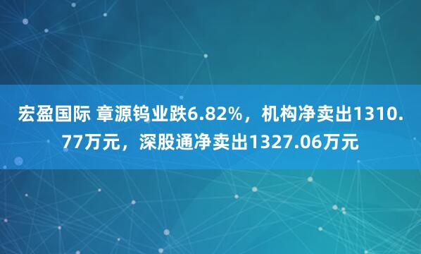 宏盈国际 章源钨业跌6.82%，机构净卖出1310.77万元，深股通净卖出1327.06万元