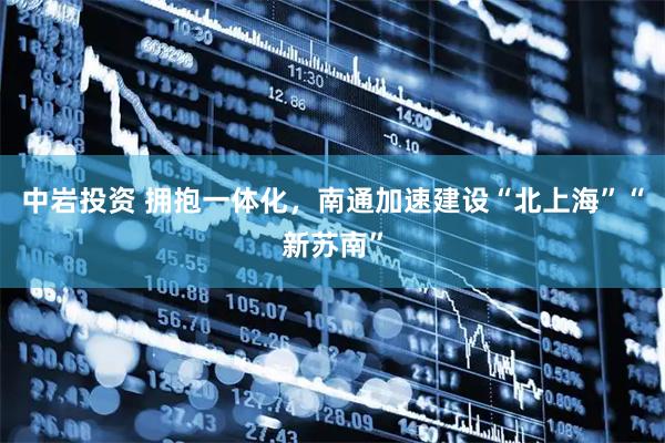 中岩投资 拥抱一体化，南通加速建设“北上海”“新苏南”