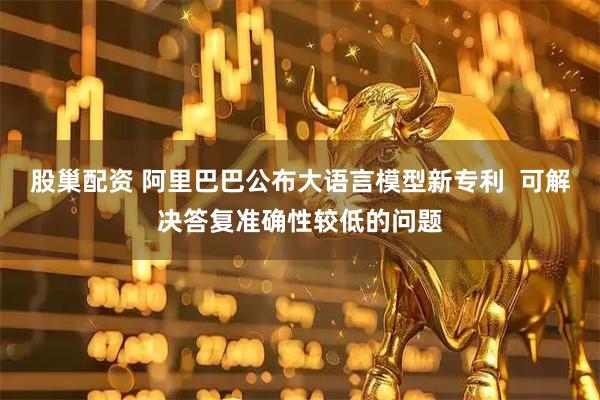 股巢配资 阿里巴巴公布大语言模型新专利  可解决答复准确性较低的问题