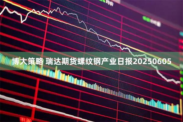 博大策略 瑞达期货螺纹钢产业日报20250605
