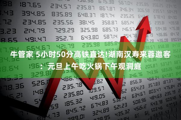 牛管家 5小时50分高铁直达!湖南汉寿来蓉邀客：元旦上午吃火锅下午观洞庭