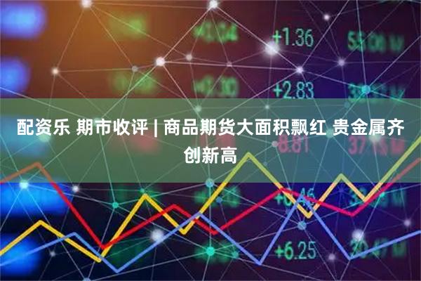 配资乐 期市收评 | 商品期货大面积飘红 贵金属齐创新高