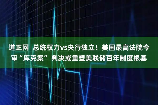 道正网  总统权力vs央行独立！美国最高法院今审“库克案” 判决或重塑美联储百年制度根基