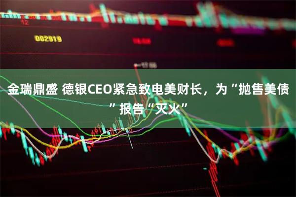 金瑞鼎盛 德银CEO紧急致电美财长，为“抛售美债”报告“灭火”