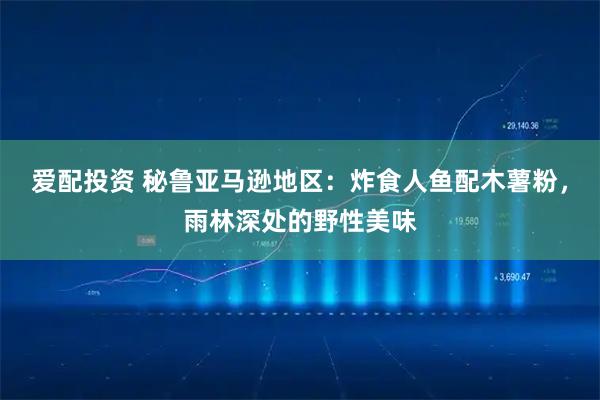 爱配投资 秘鲁亚马逊地区：炸食人鱼配木薯粉，雨林深处的野性美味